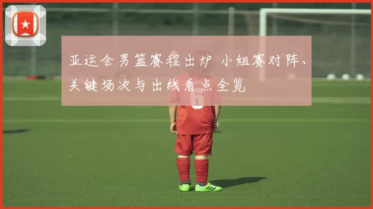 亚运会男篮赛程出炉 小组赛对阵、关键场次与出线看点全览