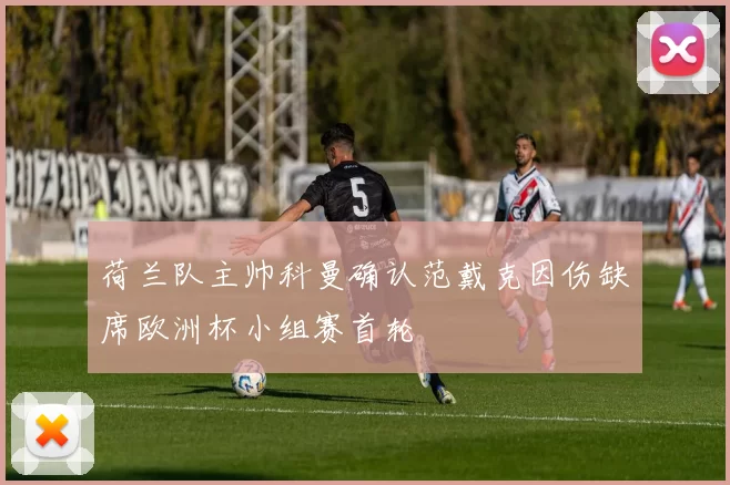 荷兰队主帅科曼确认范戴克因伤缺席欧洲杯小组赛首轮