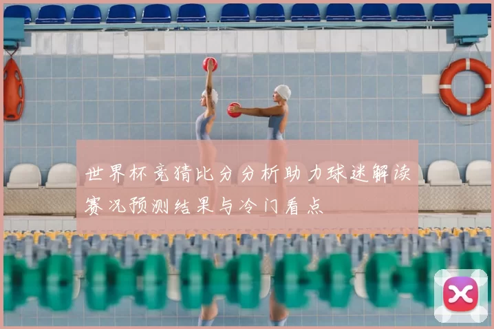世界杯竞猜比分分析助力球迷解读赛况预测结果与冷门看点