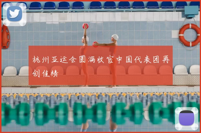 杭州亚运会圆满收官中国代表团再创佳绩