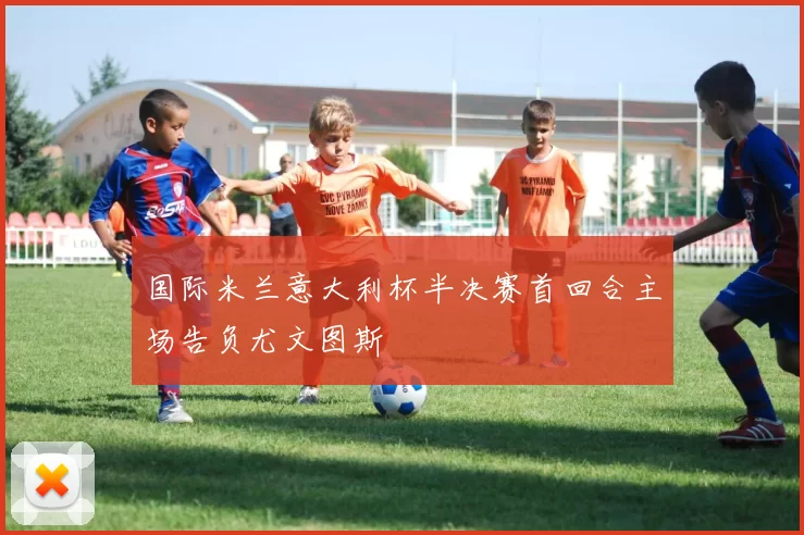国际米兰意大利杯半决赛首回合主场告负尤文图斯