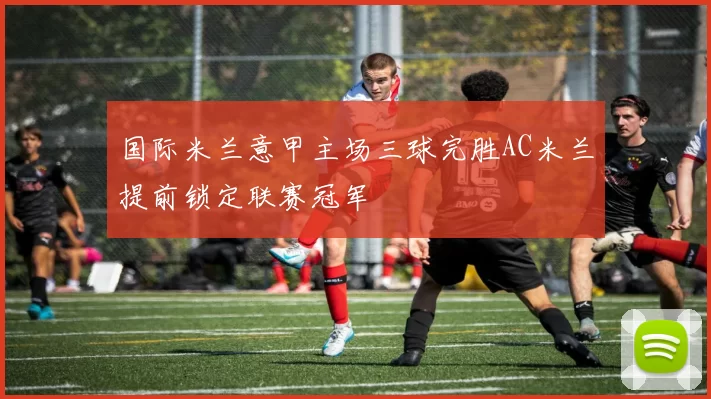 国际米兰意甲主场三球完胜AC米兰提前锁定联赛冠军