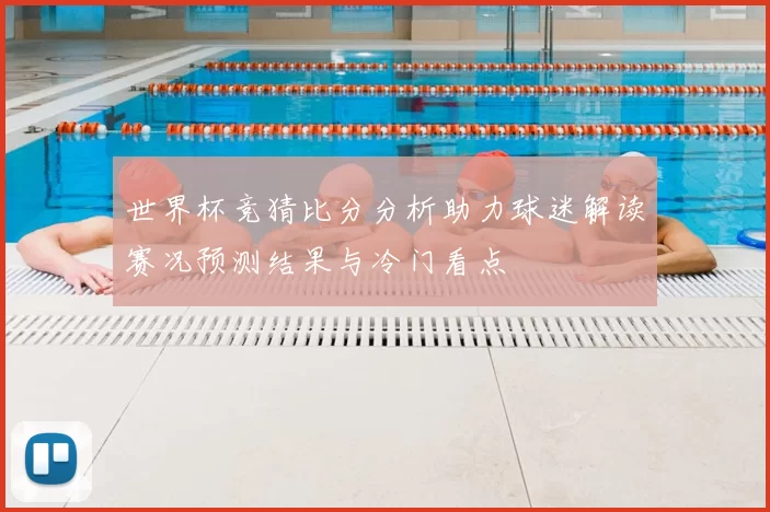 世界杯竞猜比分分析助力球迷解读赛况预测结果与冷门看点