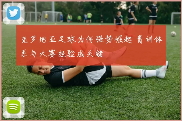 克罗地亚足球为何强势崛起 青训体系与大赛经验成关键