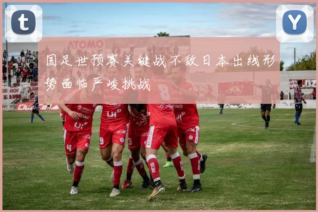 国足世预赛关键战不敌日本出线形势面临严峻挑战