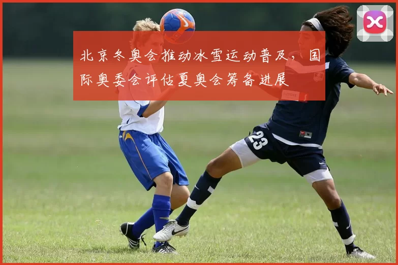 北京冬奥会推动冰雪运动普及，国际奥委会评估夏奥会筹备进展