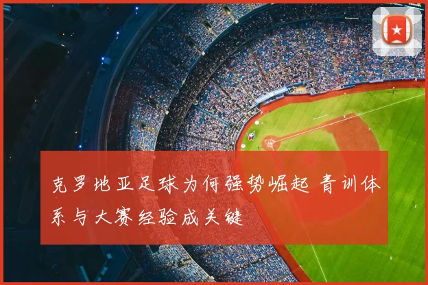 克罗地亚足球为何强势崛起 青训体系与大赛经验成关键