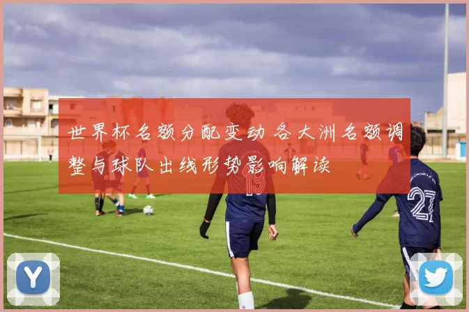 世界杯名额分配变动 各大洲名额调整与球队出线形势影响解读