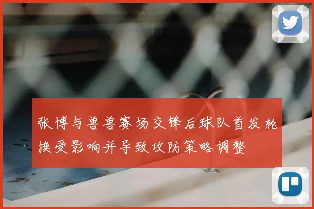 张博与兽兽赛场交锋后球队首发轮换受影响并导致攻防策略调整