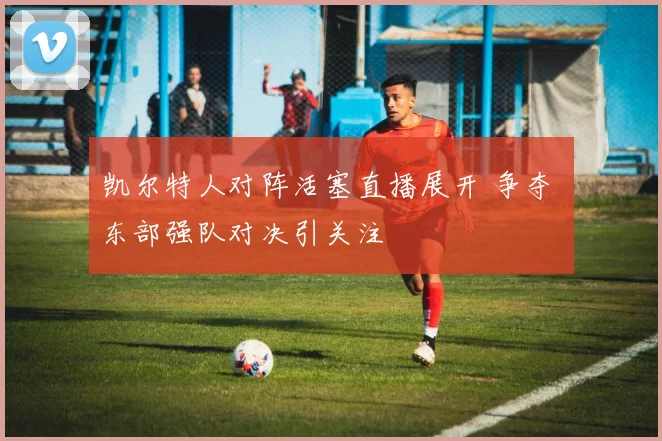 凯尔特人对阵活塞直播展开 争夺 东部强队对决引关注