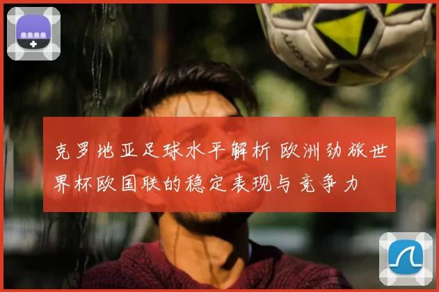克罗地亚足球水平解析 欧洲劲旅世界杯欧国联的稳定表现与竞争力