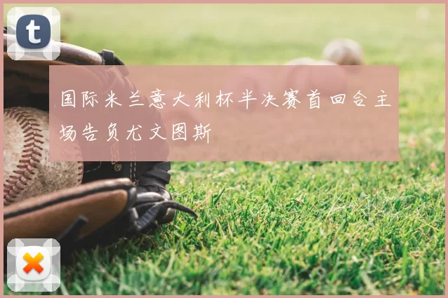 国际米兰意大利杯半决赛首回合主场告负尤文图斯