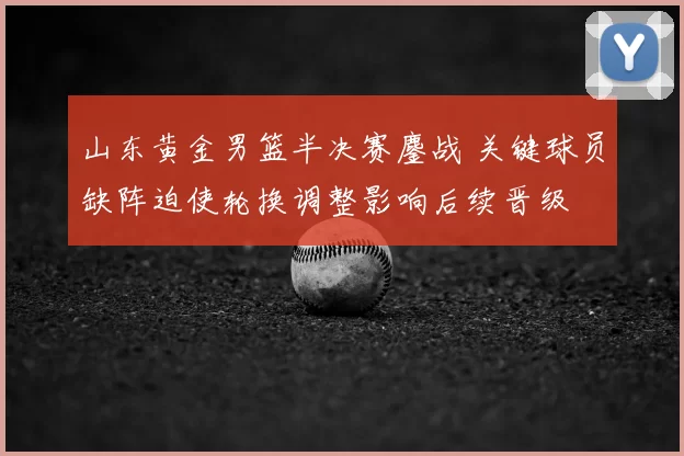 山东黄金男篮半决赛鏖战 关键球员缺阵迫使轮换调整影响后续晋级