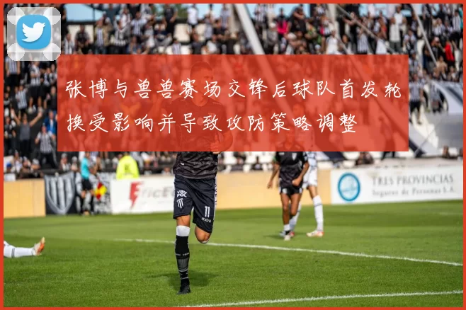 张博与兽兽赛场交锋后球队首发轮换受影响并导致攻防策略调整