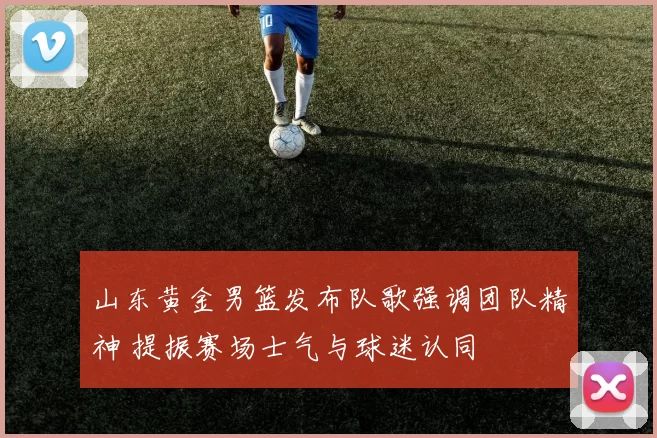 山东黄金男篮发布队歌强调团队精神 提振赛场士气与球迷认同