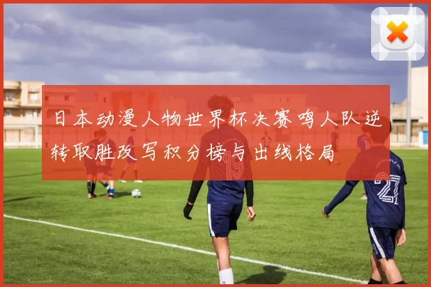 日本动漫人物世界杯决赛鸣人队逆转取胜改写积分榜与出线格局