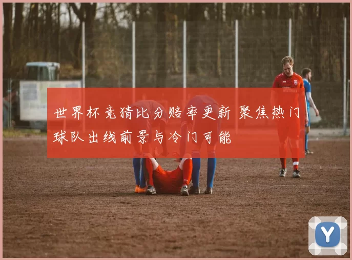 世界杯竞猜比分赔率更新 聚焦热门球队出线前景与冷门可能
