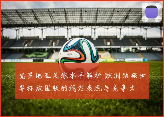 克罗地亚足球水平解析 欧洲劲旅世界杯欧国联的稳定表现与竞争力